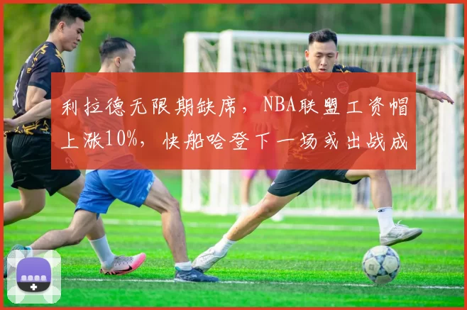 利拉德无限期缺席，NBA联盟工资帽上涨10%，快船哈登下一场或出战成疑