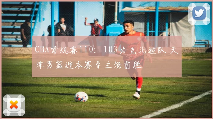 CBA常规赛110：103力克北控队 天津男篮迎本赛季主场首胜