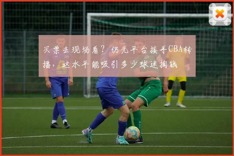 买票去现场看？仍无平台接手CBA转播，这水平能吸引多少球迷掏钱