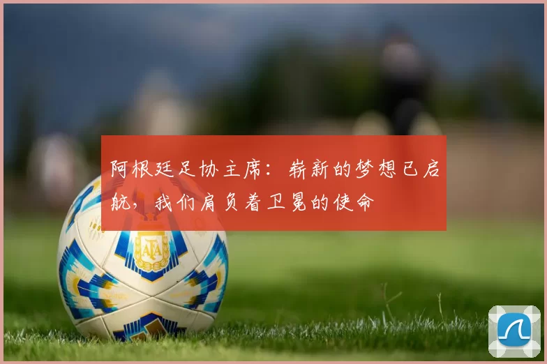 阿根廷足协主席：崭新的梦想已启航，我们肩负着卫冕的使命
