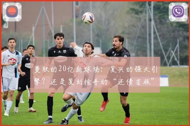 曼联的20亿新球场：复兴的强大引擎？还是复刻枪手的“还债苦旅”