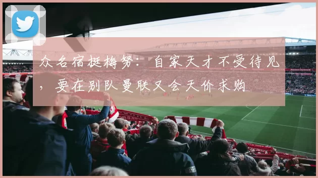 众名宿挺梅努：自家天才不受待见，要在别队曼联又会天价求购