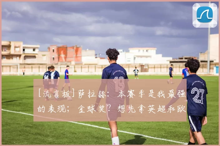 [流言板]萨拉赫：本赛季是我最强的表现；金球奖？想先拿英超和欧冠16亮40回复