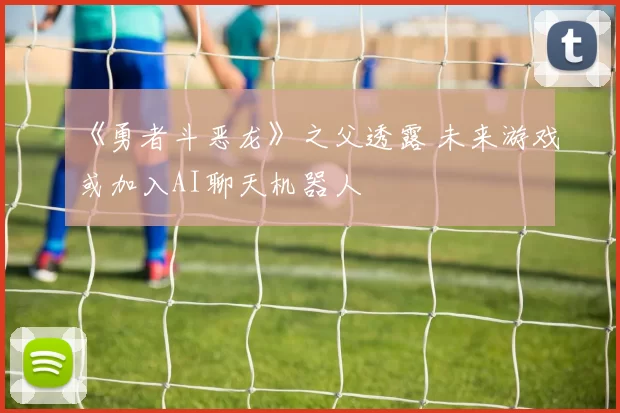 《勇者斗恶龙》之父透露 未来游戏或加入AI聊天机器人
