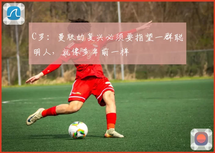 C罗：曼联的复兴必须要指望一群聪明人，就像多年前一样