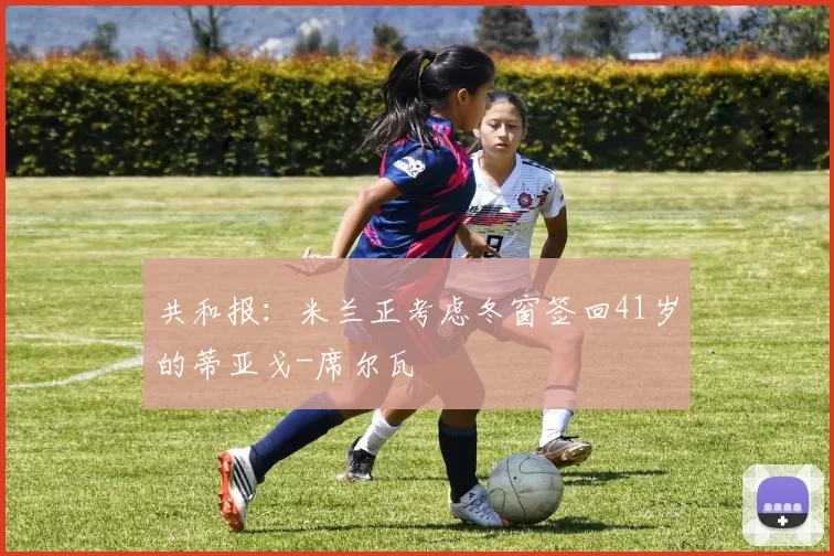 共和报：米兰正考虑冬窗签回41岁的蒂亚戈-席尔瓦