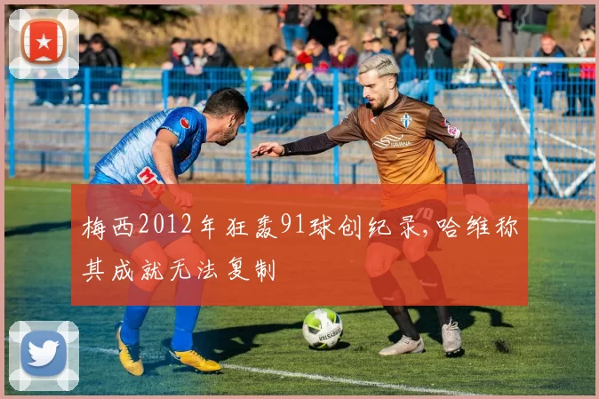 梅西2012年狂轰91球创纪录,哈维称其成就无法复制