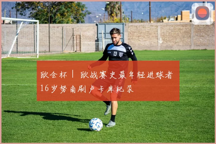 欧会杯｜ 欧战赛史最年轻进球者 16岁努南刷卢卡库纪录