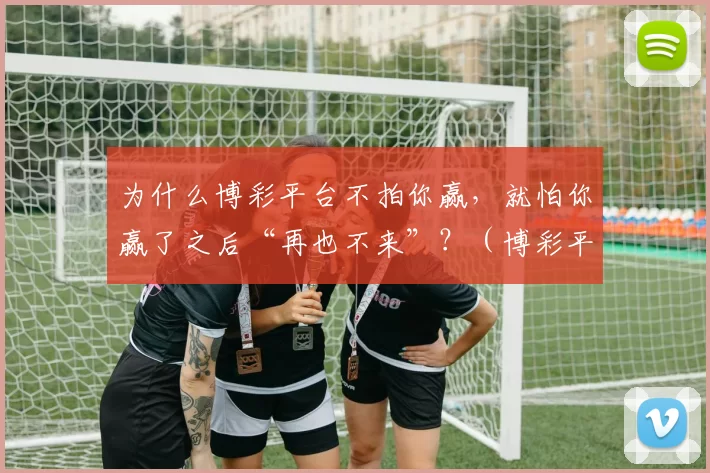 为什么博彩平台不拍你赢，就怕你赢了之后“再也不来”？（博彩平台不怕你赢钱，只怕你一赢就收手不再来）