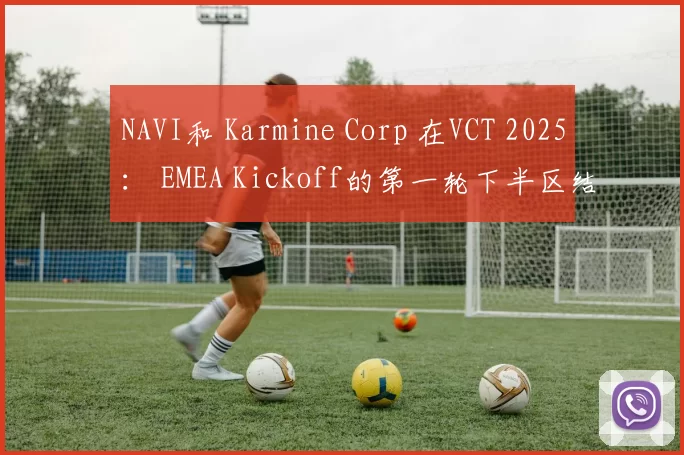 NAVI和 Karmine Corp 在VCT 2025： EMEA Kickoff的第一轮下半区结果中以最后一名退出赛事