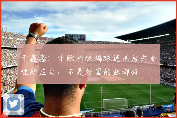 于鑫淼：学欧洲极端球迷训话并非理所应当，不是外国的就都好