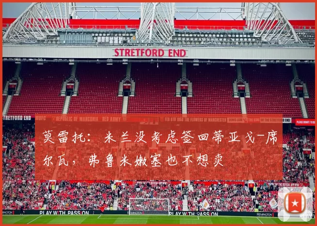 莫雷托：米兰没考虑签回蒂亚戈-席尔瓦，弗鲁米嫩塞也不想卖