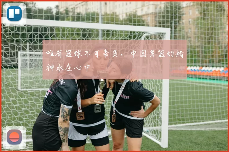 唯有篮球不可辜负，中国男篮的精神永在心中