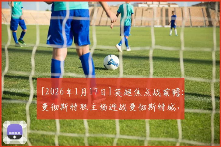 [2026年1月17日]英超焦点战前瞻：曼彻斯特联主场迎战曼彻斯特城，数据模型力挺蓝月亮客场取胜