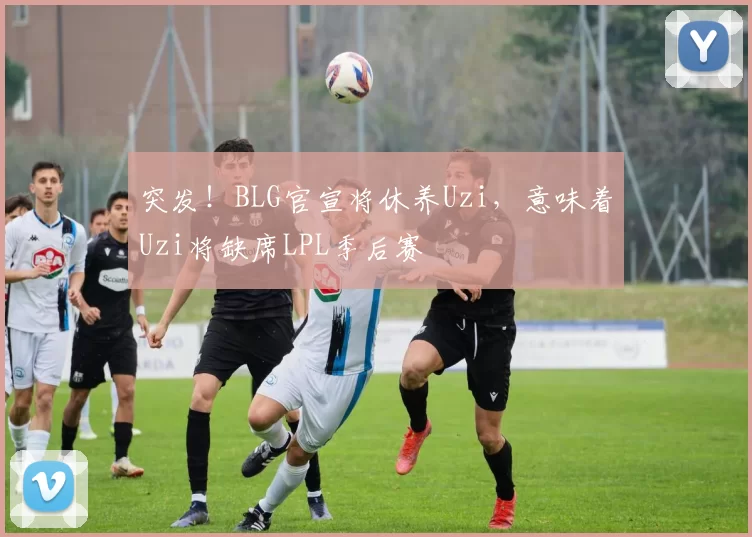 突发！BLG官宣将休养Uzi，意味着Uzi将缺席LPL季后赛