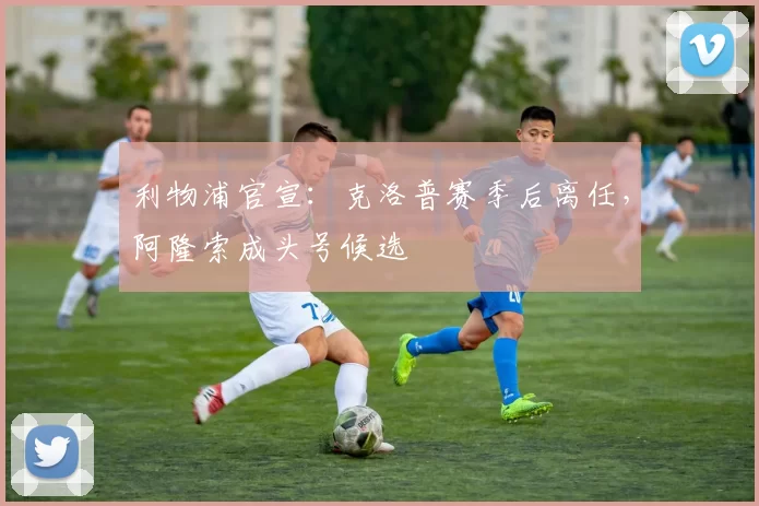 利物浦官宣：克洛普赛季后离任，阿隆索成头号候选