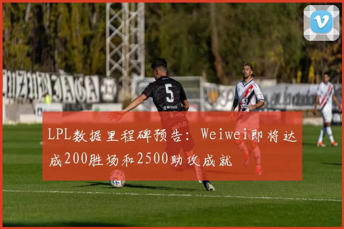 LPL数据里程碑预告：Weiwei即将达成200胜场和2500助攻成就