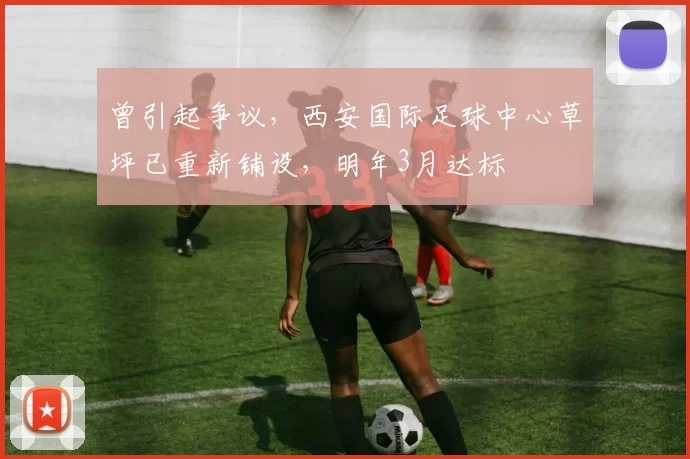 曾引起争议，西安国际足球中心草坪已重新铺设，明年3月达标