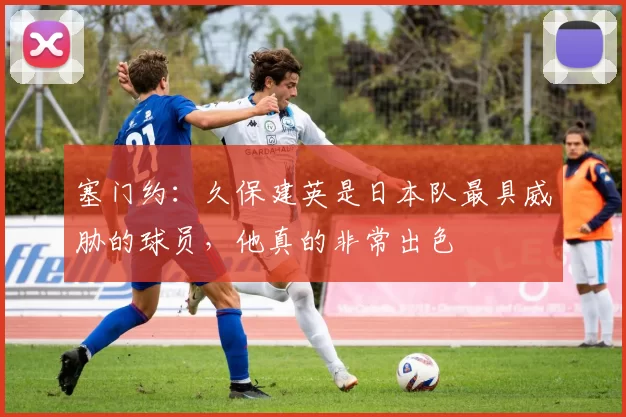 塞门约：久保建英是日本队最具威胁的球员，他真的非常出色