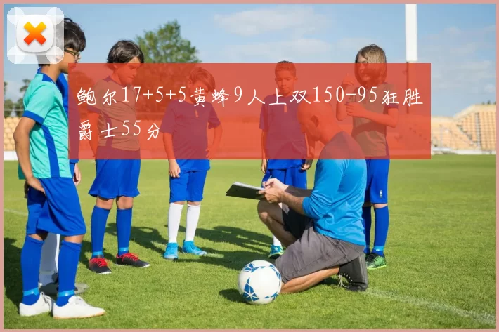 鲍尔17+5+5黄蜂9人上双150-95狂胜爵士55分