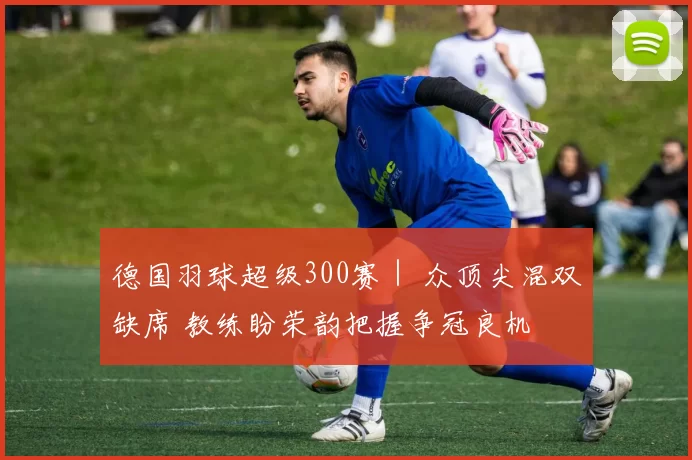 德国羽球超级300赛｜ 众顶尖混双缺席 教练盼荣韵把握争冠良机