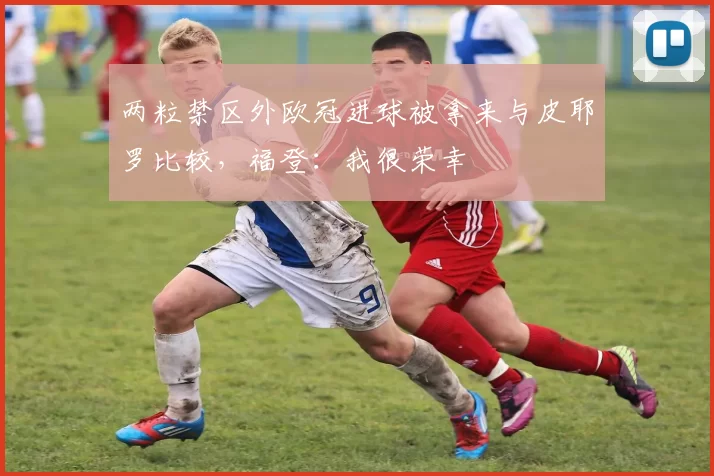 两粒禁区外欧冠进球被拿来与皮耶罗比较，福登：我很荣幸