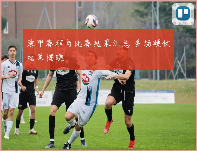 意甲赛程与比赛结果汇总 多场硬仗结果揭晓