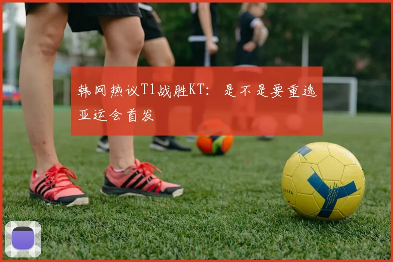 韩网热议T1战胜KT：是不是要重选亚运会首发