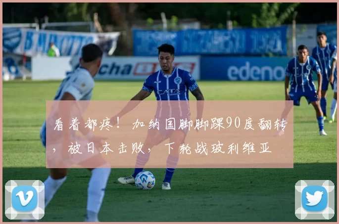看着都疼！加纳国脚脚踝90度翻转，被日本击败，下轮战玻利维亚