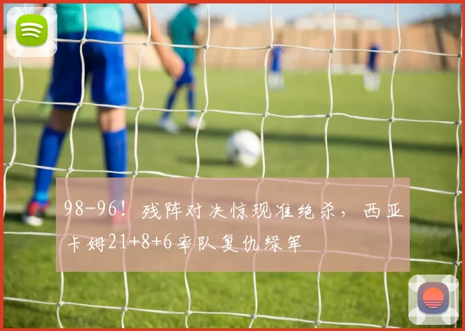 98-96！残阵对决惊现准绝杀，西亚卡姆21+8+6率队复仇绿军