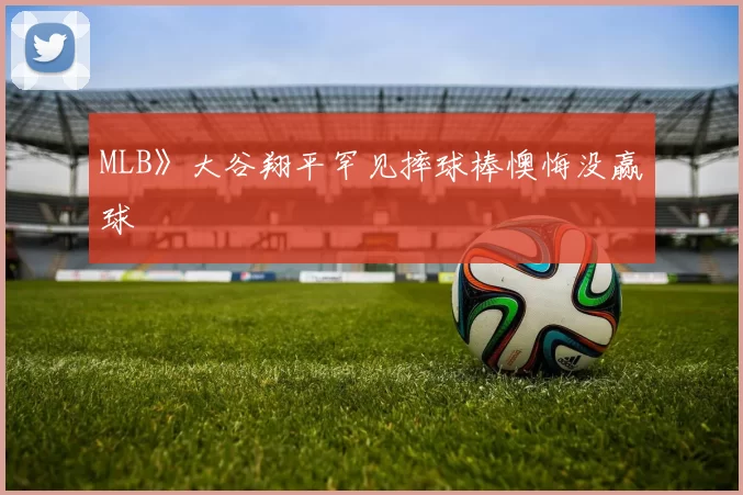 MLB》大谷翔平罕见摔球棒懊悔没赢球