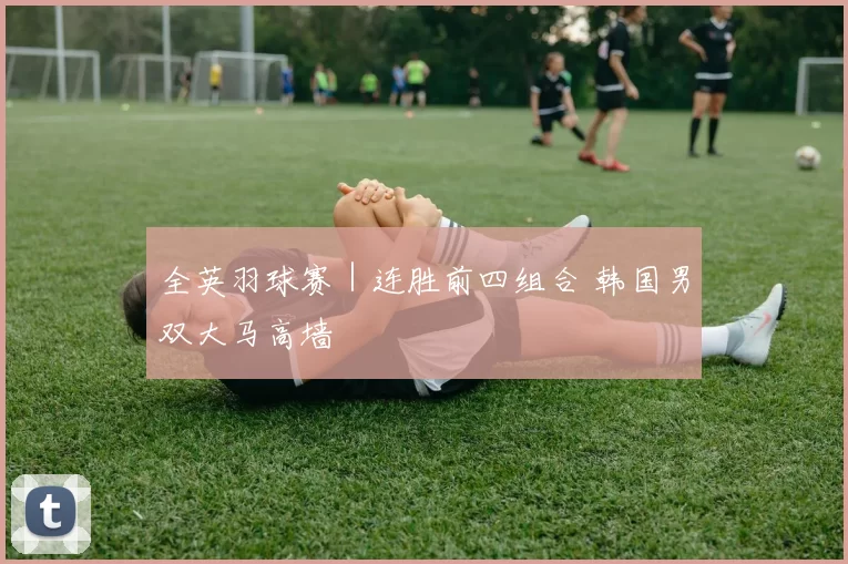 全英羽球赛｜连胜前四组合 韩国男双大马高墙