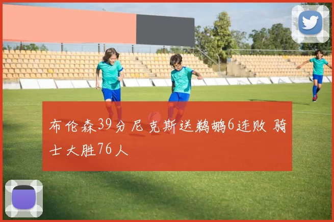 布伦森39分尼克斯送鹈鹕6连败 骑士大胜76人