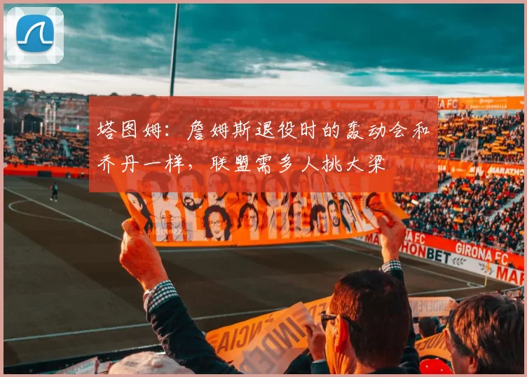 塔图姆：詹姆斯退役时的轰动会和乔丹一样，联盟需多人挑大梁