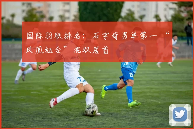 国际羽联排名：石宇奇男单第一 “凤凰组合”混双居首