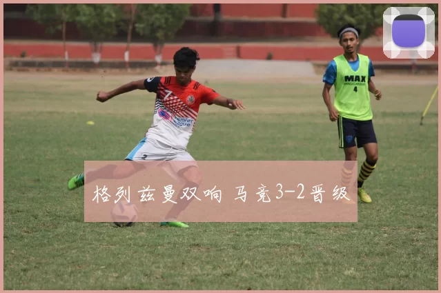 格列兹曼双响 马竞3-2晋级