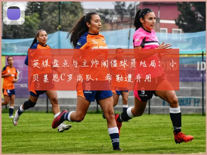 英媒盘点与主帅闹僵球员结局：小贝基恩C罗离队，希勒遭弃用