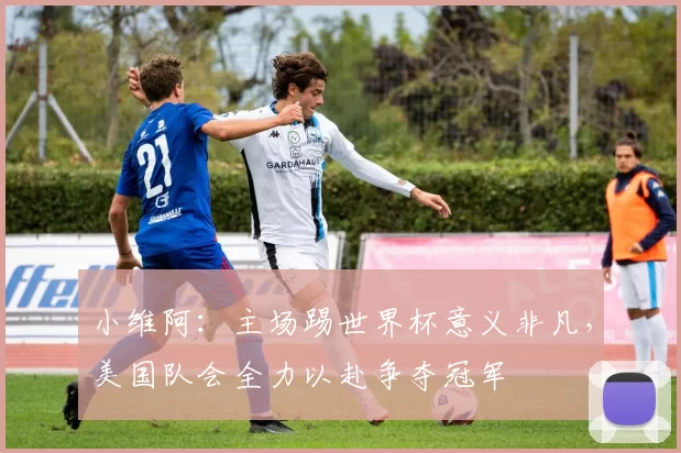 小维阿：主场踢世界杯意义非凡，美国队会全力以赴争夺冠军