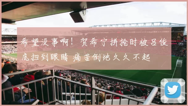 希望没事啊！贺希宁拼抢时被吕俊虎扫到眼睛 痛苦倒地久久不起