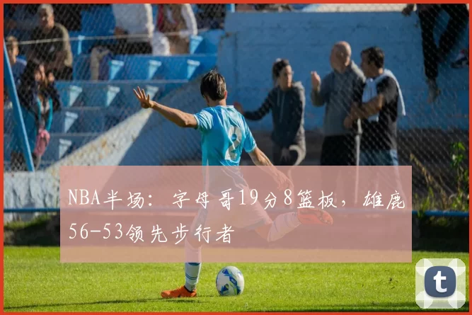 NBA半场：字母哥19分8篮板，雄鹿56-53领先步行者