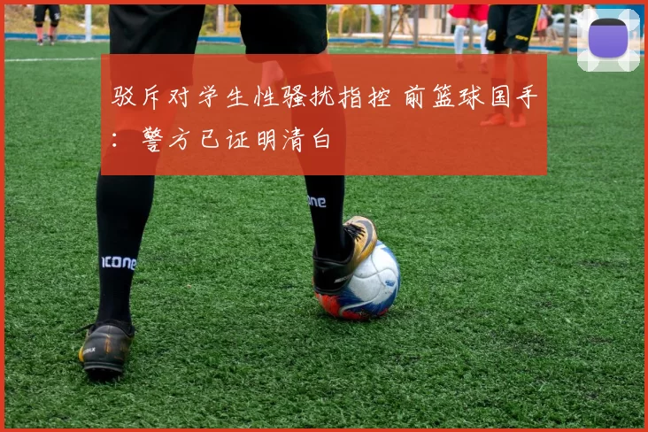 驳斥对学生性骚扰指控 前篮球国手：警方已证明清白