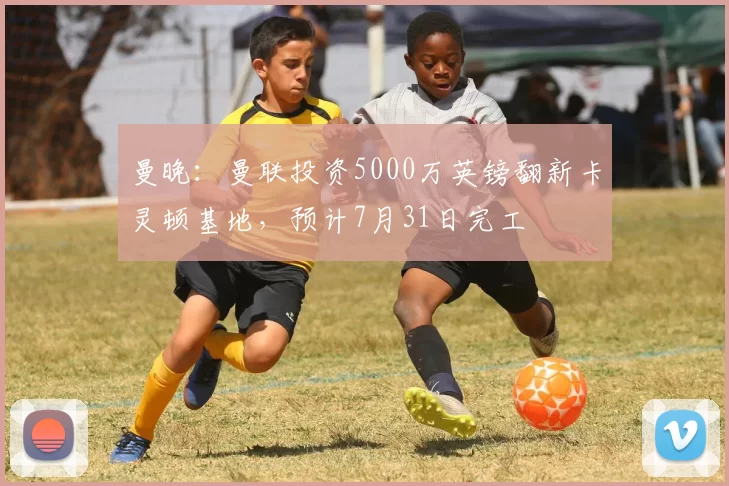 曼晚：曼联投资5000万英镑翻新卡灵顿基地，预计7月31日完工