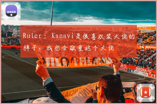 Ruler ：Kanavi是很喜欢装大佬的样子，我也会敬重这个大佬