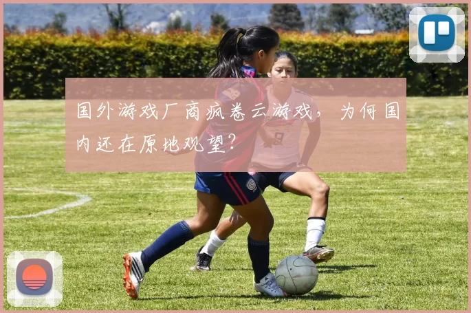 国外游戏厂商疯卷云游戏，为何国内还在原地观望？