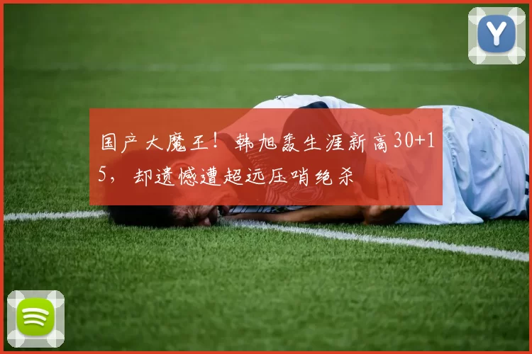 国产大魔王！韩旭轰生涯新高30+15，却遗憾遭超远压哨绝杀