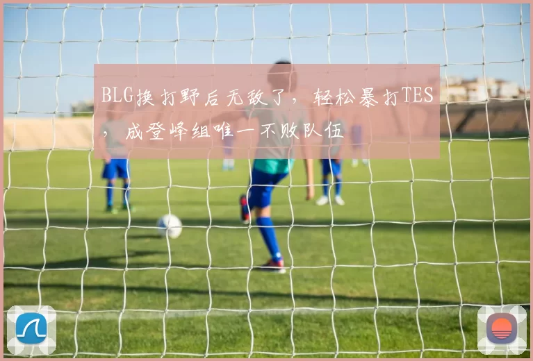 BLG换打野后无敌了，轻松暴打TES，成登峰组唯一不败队伍