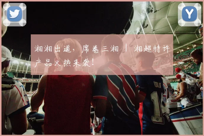 湘湘出道，席卷三湘 ｜ 湘超特许产品火热来袭！