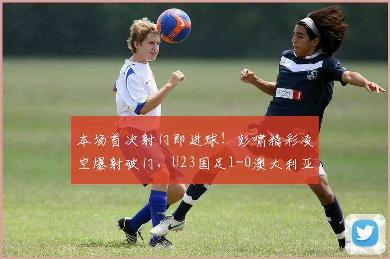 本场首次射门即进球！彭啸精彩凌空爆射破门，U23国足1-0澳大利亚