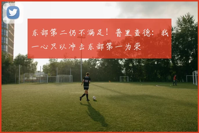 东部第二仍不满足！普里查德：我一心只以冲击东部第一为荣