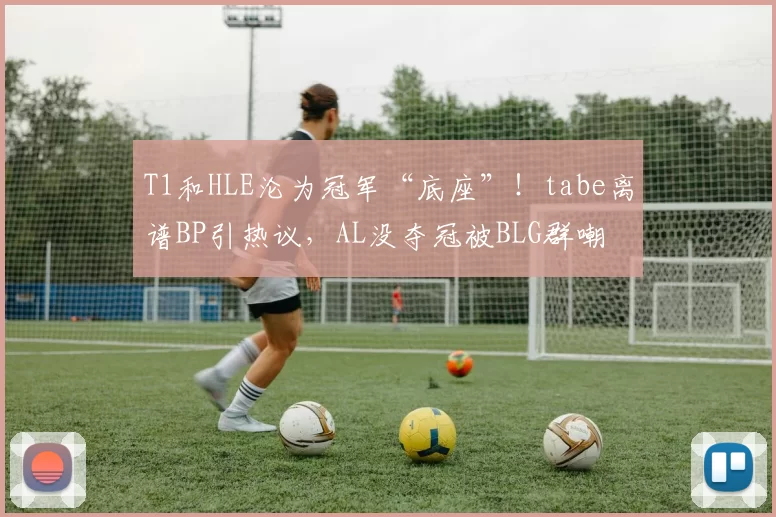 T1和HLE沦为冠军“底座”！tabe离谱BP引热议，AL没夺冠被BLG群嘲